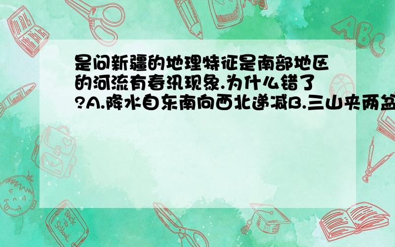 是问新疆的地理特征是南部地区的河流有春汛现象.为什么错了?A.降水自东南向西北递减B.三山夹两盆的地形分布特征C.农业以河谷农业为主D.南部地区的河流有春汛这四个选项的A、D两项希望