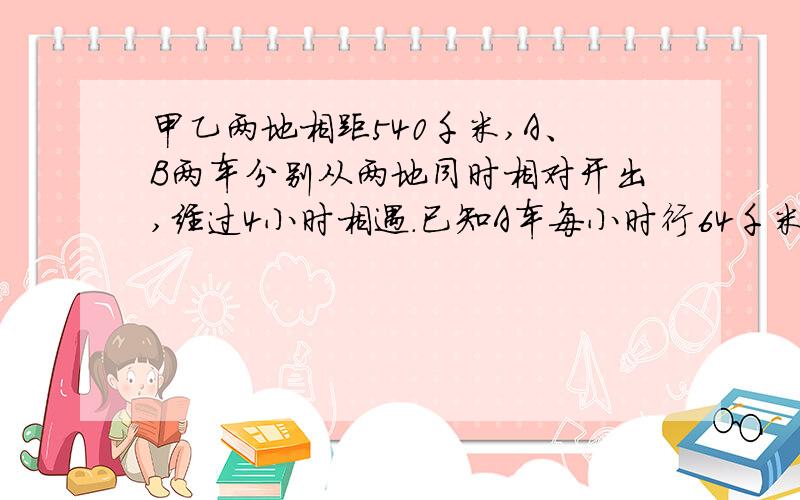 甲乙两地相距540千米,A、B两车分别从两地同时相对开出,经过4小时相遇.已知A车每小时行64千米,B车每小时行多少千米?（用方程解?