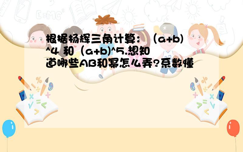 根据杨辉三角计算：（a+b)^4 和（a+b)^5.想知道哪些AB和幂怎么弄?系数懂