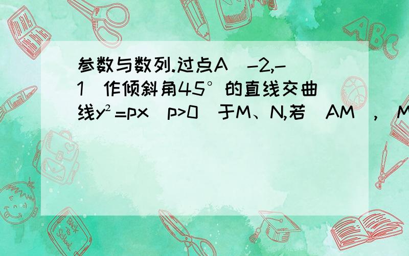 参数与数列.过点A（-2,-1）作倾斜角45°的直线交曲线y²=px(p>0)于M、N,若|AM|,|MN|,|AN|,成等比数列,求实数P的值.