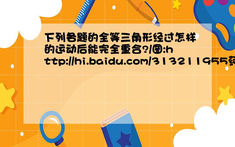 下列各题的全等三角形经过怎样的运动后能完全重合?/图:http://hi.baidu.com/313211955莼寳児/album/item/fb2582173c13bb01c93d6dbd.html1 三角形ABE全等于三角形ACD 如图 第一个2 三角形ABC全等于三角形ADE 如图