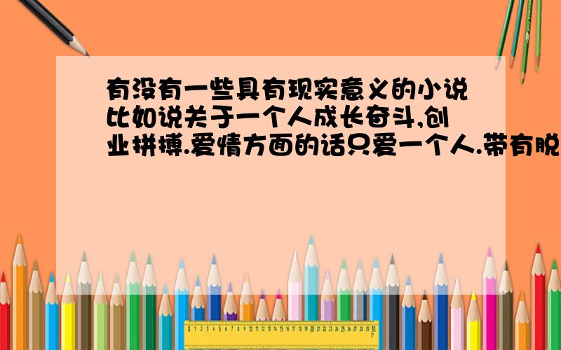 有没有一些具有现实意义的小说比如说关于一个人成长奋斗,创业拼搏.爱情方面的话只爱一个人.带有脱离现实的情节书不要,一定要实际,主角不能太神.