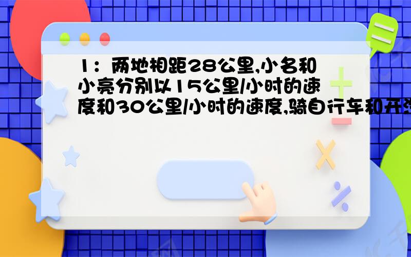 1：两地相距28公里,小名和小亮分别以15公里/小时的速度和30公里/小时的速度,骑自行车和开汽车从同一地前往另一地,小名先出发小时,小亮几小时后才能追上小名?（注意检验实际意义） 2：从