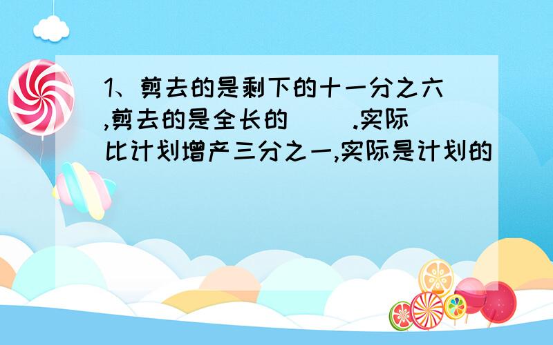 1、剪去的是剩下的十一分之六,剪去的是全长的（ ）.实际比计划增产三分之一,实际是计划的（ ）.今年比去年节约五分之一,今年是去年的（ ）.2、一台拖拉机四分之三小时耕地三分之二公