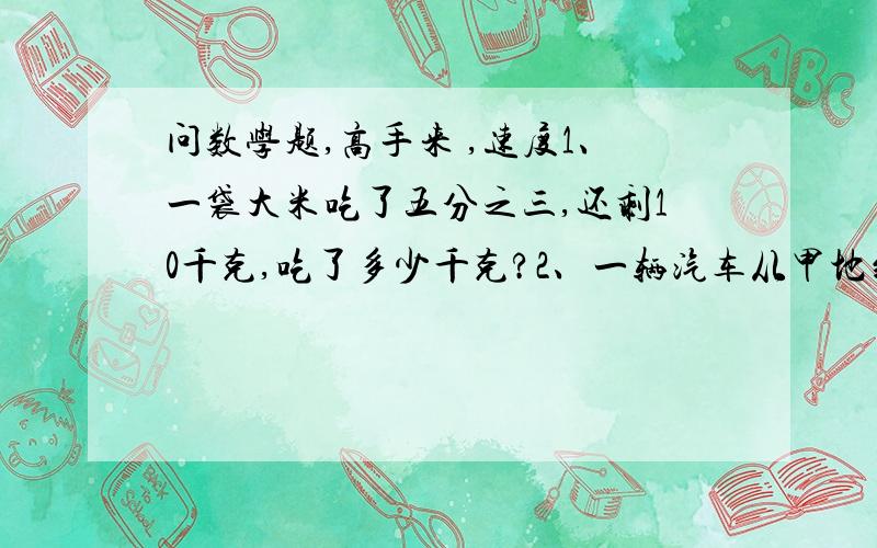 问数学题,高手来 ,速度1、一袋大米吃了五分之三,还剩10千克,吃了多少千克?2、一辆汽车从甲地到乙地,每小时行42千米,行了全程 的七分之四,又行了4小时到达乙地,甲乙两地相距多少米?3、工