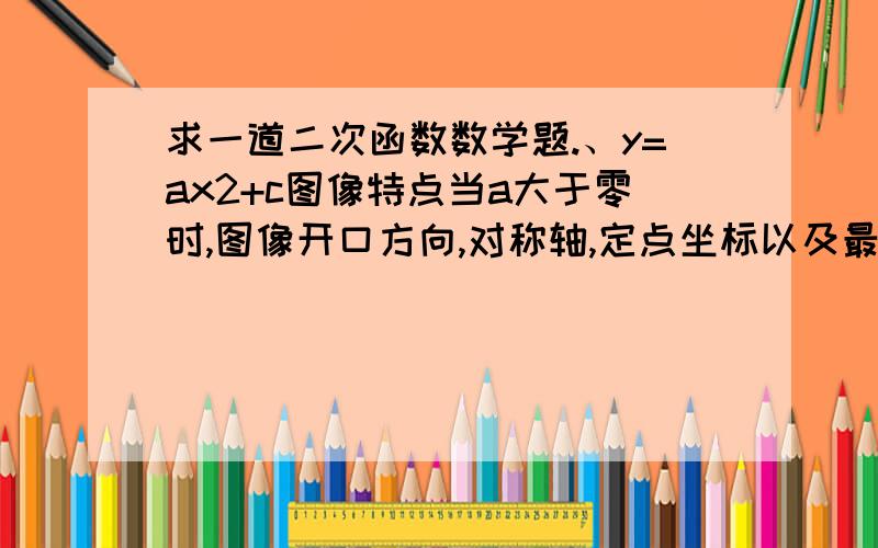 求一道二次函数数学题.、y=ax2+c图像特点当a大于零时,图像开口方向,对称轴,定点坐标以及最高点还是最低点.