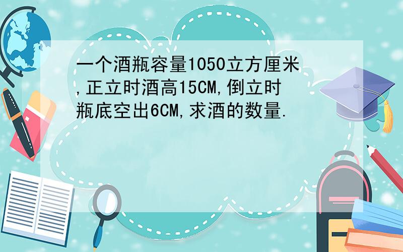 一个酒瓶容量1050立方厘米,正立时酒高15CM,倒立时瓶底空出6CM,求酒的数量.