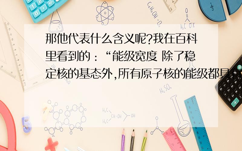 那他代表什么含义呢?我在百科里看到的：“能级宽度 除了稳定核的基态外,所有原子核的能级都具有一定的宽度寗 .这是因为它们可以通过强相互作用发射核子、核子集团或其他强子；通过