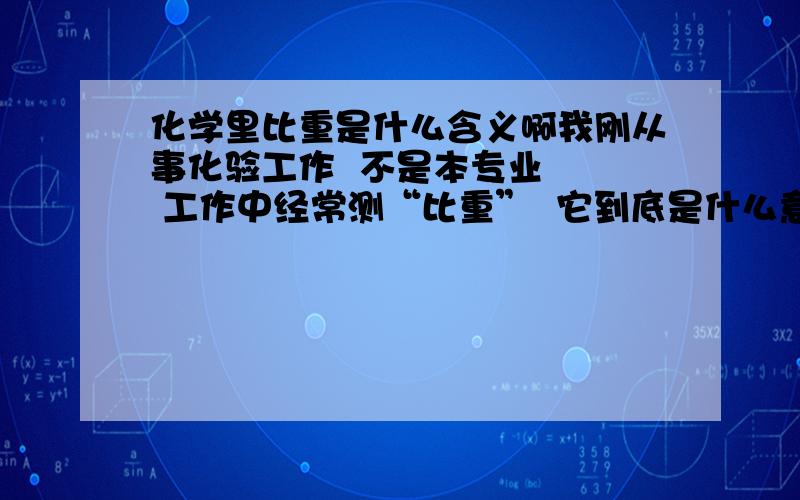 化学里比重是什么含义啊我刚从事化验工作  不是本专业   工作中经常测“比重”  它到底是什么意思呢   是表示浓度吗