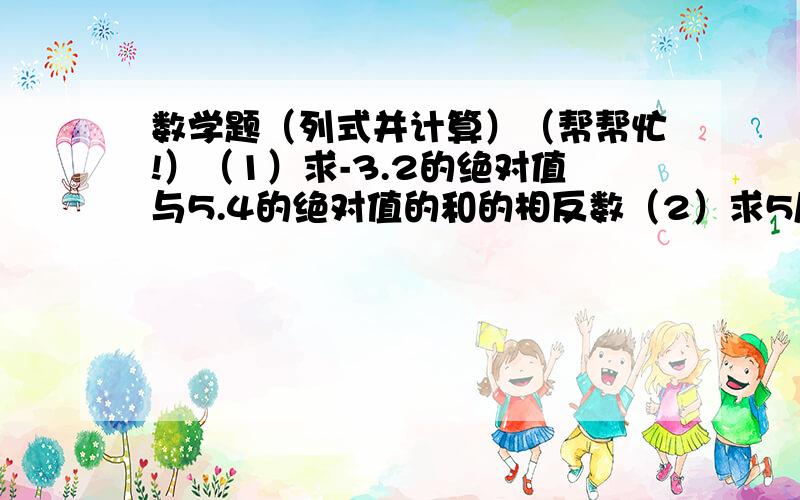 数学题（列式并计算）（帮帮忙!）（1）求-3.2的绝对值与5.4的绝对值的和的相反数（2）求5/1的相反数与0.8的倒数的和的平方 （3）-6与-15的和与-6减-15的差的比是多少?