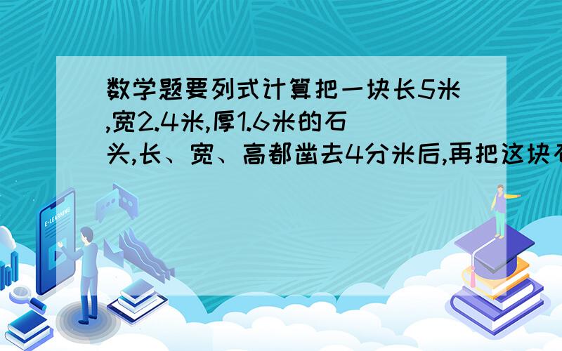 数学题要列式计算把一块长5米,宽2.4米,厚1.6米的石头,长、宽、高都凿去4分米后,再把这块石头平分,平分后一块石头的体积是多少立方米?