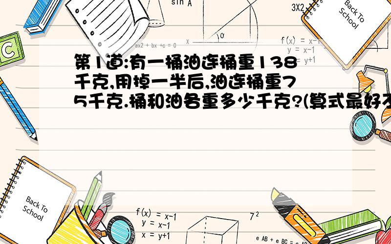 第1道:有一桶油连桶重138千克,用掉一半后,油连桶重75千克.桶和油各重多少千克?(算式最好不要很复杂)第2道:就是一道很简单的,在算式里添括号,7*9+12/3-2=23,7*9+12/3-2=89(*=乘/=除以).