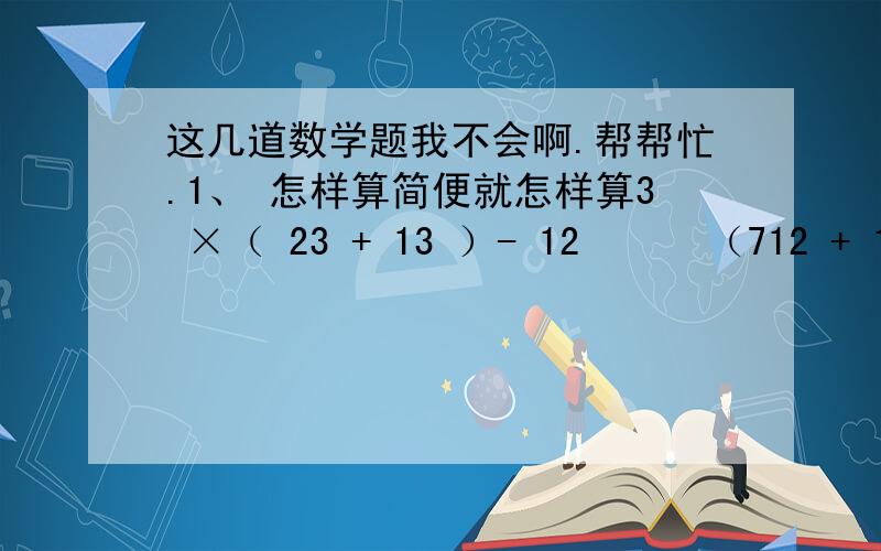 这几道数学题我不会啊.帮帮忙.1、 怎样算简便就怎样算3 ×（ 23 + 13 ）- 12      （712 + 12 - 112 ）÷1415 12 × （ 12 + 34 - 16 ）     [1 -（14 + 320 ）] ÷ 15 2、 解方程 X –27 X = 514              2.5X – 3.2 = 4.8