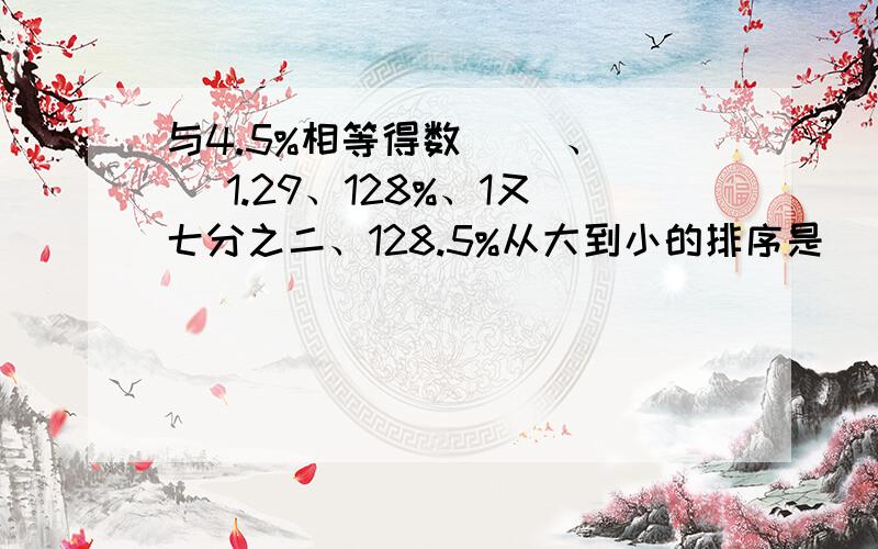 与4.5%相等得数( )、（ ）1.29、128%、1又七分之二、128.5%从大到小的排序是（）（）（）（）把3又八分之一：1.25化成最简单的整数比是（），比值是（）小明在计算乘法时，不小心将一个乘数