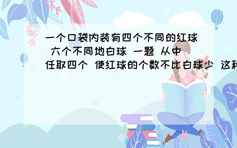 一个口袋内装有四个不同的红球 六个不同地白球 一题 从中任取四个 使红球的个数不比白球少 这种取法有多少种 二题 若取一个红球记两分 取一个白球记一分 从口袋中取五个球 使总分布小