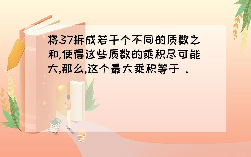 将37拆成若干个不同的质数之和,使得这些质数的乘积尽可能大,那么,这个最大乘积等于 .