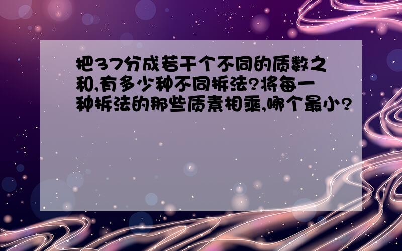 把37分成若干个不同的质数之和,有多少种不同拆法?将每一种拆法的那些质素相乘,哪个最小?