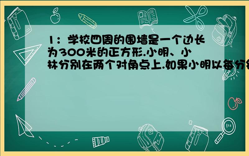 1：学校四周的围墙是一个边长为300米的正方形.小明、小林分别在两个对角点上.如果小明以每分钟100米,小林以每分钟75米的速度同时按顺时针方向前进,你知道如果他们不停的跑,小明几分钟