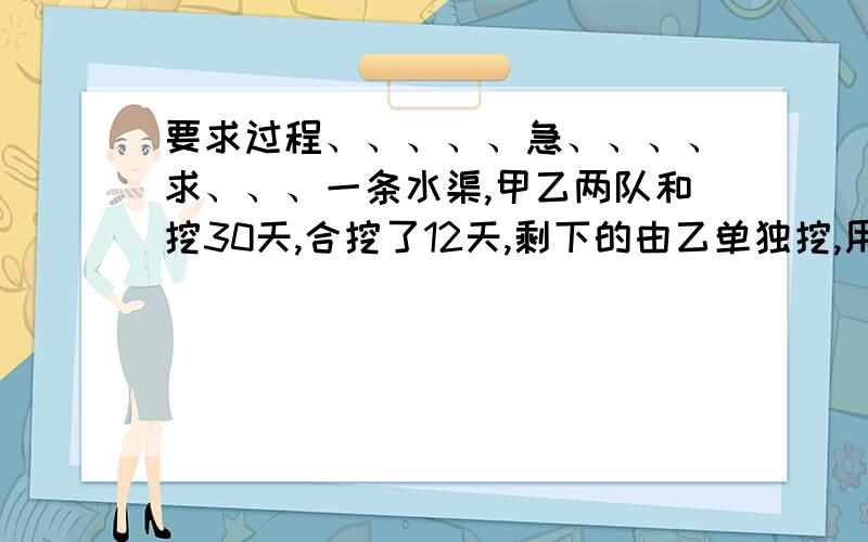 要求过程、、、、、急、、、、求、、、一条水渠,甲乙两队和挖30天,合挖了12天,剩下的由乙单独挖,用24天挖完.求乙独挖这条水渠多少天?