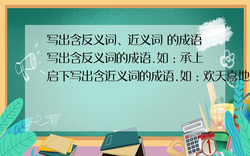 写出含反义词、近义词 的成语写出含反义词的成语.如：承上启下写出含近义词的成语.如：欢天喜地