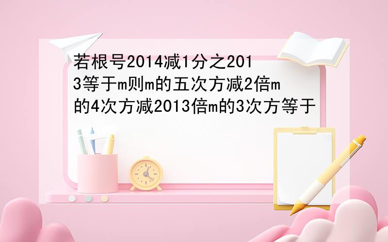 若根号2014减1分之2013等于m则m的五次方减2倍m的4次方减2013倍m的3次方等于