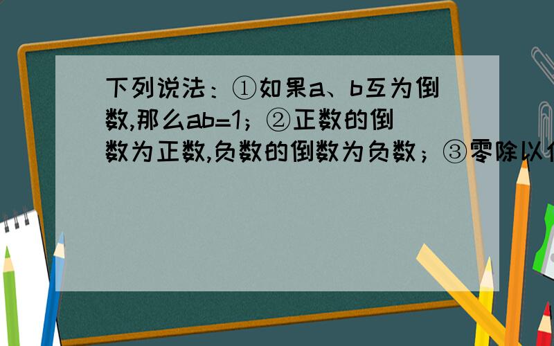 下列说法：①如果a、b互为倒数,那么ab=1；②正数的倒数为正数,负数的倒数为负数；③零除以任何一个数都得零 若有理数ab不相等,则式子a-b一定有倒数,其中正确的有A．1个 B．2个 C．3个 D．4