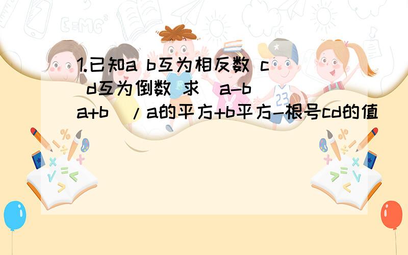 1.已知a b互为相反数 c d互为倒数 求(a-b)(a+b)/a的平方+b平方-根号cd的值