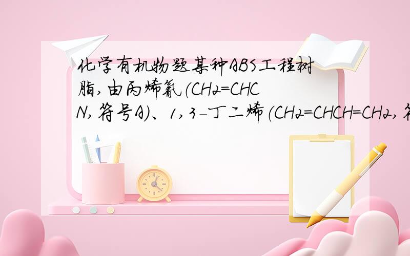 化学有机物题某种ABS工程树脂,由丙烯氰（CH2＝CHCN,符号A）、1,3－丁二烯（CH2＝CHCH＝CH2,符号B）和苯乙烯（苯环－CH＝CH2,符号S）,按一定配比共聚而成.求：（1）A、B和S三种单体的碳氢比（C：H