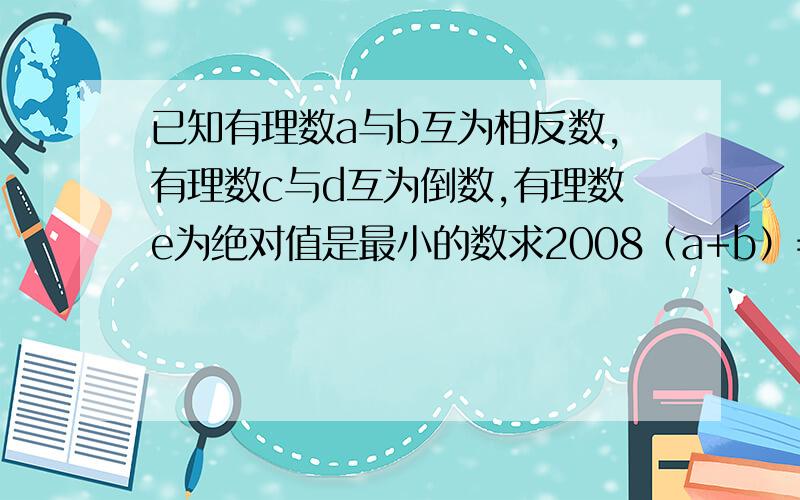 已知有理数a与b互为相反数,有理数c与d互为倒数,有理数e为绝对值是最小的数求2008（a+b）=cd+2008e的值