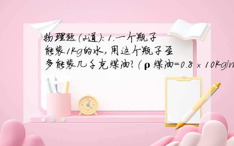 物理题（2道）：1.一个瓶子能装1Kg的水,用这个瓶子至多能装几千克煤油?（ρ煤油=0.8×10Kg/m³)2.一个氧气瓶,容积是10dm³,里面装有密度为2.5Kg/m³的氧气,某次抢救病人用去了5g氧气,问：