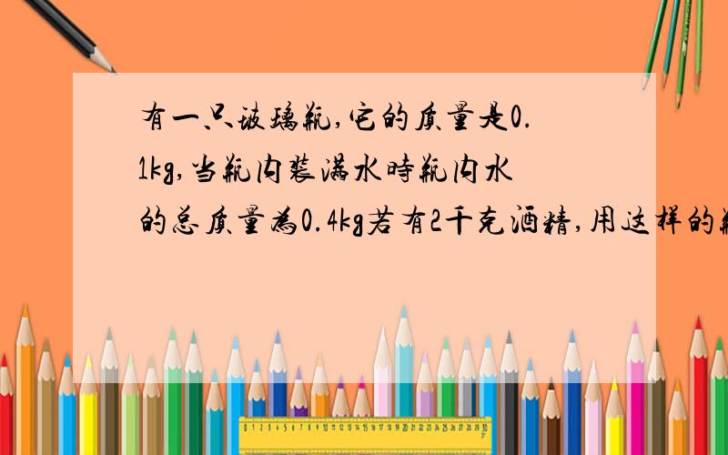 有一只玻璃瓶,它的质量是0.1kg,当瓶内装满水时瓶内水的总质量为0.4kg若有2千克酒精,用这样的瓶来装,至少需要几个这样的瓶子