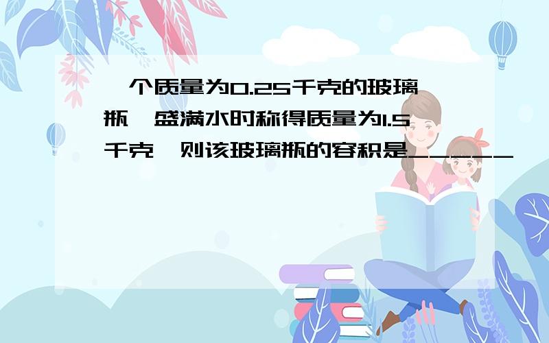 一个质量为0.25千克的玻璃瓶,盛满水时称得质量为1.5千克,则该玻璃瓶的容积是_____