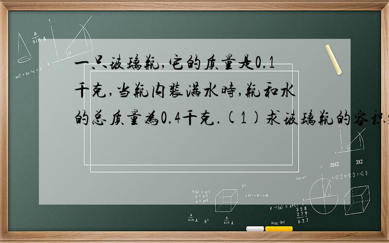 一只玻璃瓶,它的质量是0.1千克,当瓶内装满水时,瓶和水的总质量为0.4千克.(1)求玻璃瓶的容积；(2)用此瓶装酒精最多能装多少千克?