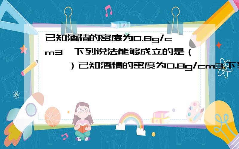 已知酒精的密度为0.8g/cm3,下列说法能够成立的是（　　）已知酒精的密度为0.8g/cm3，下列说法能够成立的是（　　）A．能装0.5kg纯净水的瓶子一定能装下0.6kg的酒精B．能装下0.5kg酒精的瓶子一