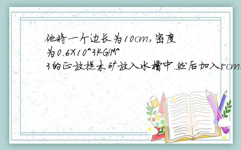 他将一个边长为10cm,密度为0.6X10^3KG/M^3的正放提木矿放入水槽中.然后加入5cm深的水.他将一个边长为10cm,密度为0.6X10^3KG/M^3的正方体木快放入水槽中.然后加入5cm深的水.请你通过计算,判断木快是