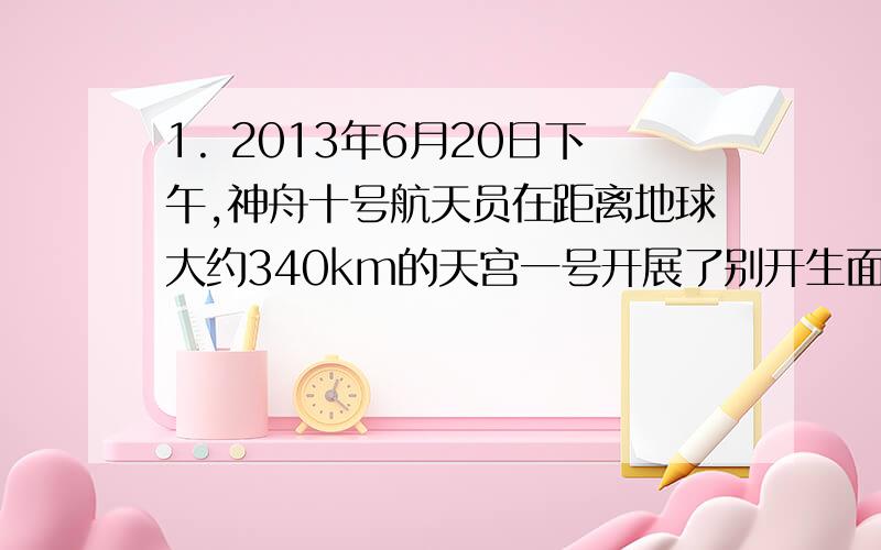 1. 2013年6月20日下午,神舟十号航天员在距离地球大约340km的天宫一号开展了别开生面的太空授课,为全 国青少年演示讲解失重环境下的有趣的物理实验.小明和小红深受启发,经过计算,如果他们