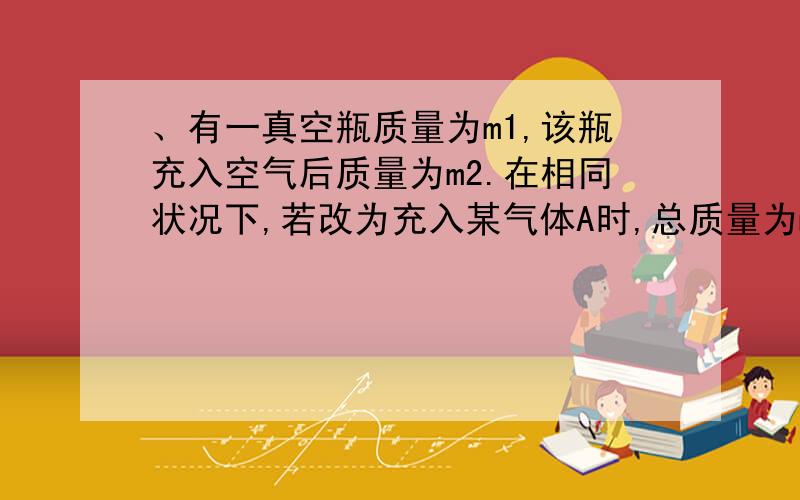 、有一真空瓶质量为m1,该瓶充入空气后质量为m2.在相同状况下,若改为充入某气体A时,总质量为m3.则A的则A的相对分子质量