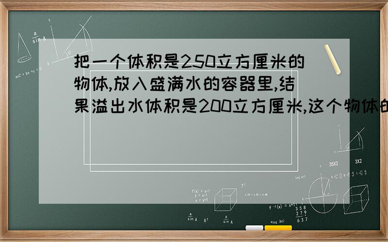 把一个体积是250立方厘米的物体,放入盛满水的容器里,结果溢出水体积是200立方厘米,这个物体的浮沉情况?