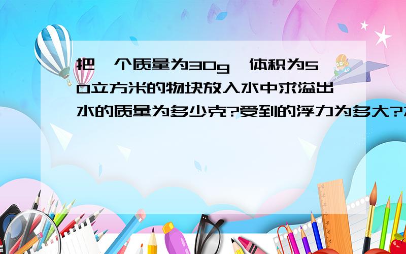 把一个质量为30g,体积为50立方米的物块放入水中求溢出水的质量为多少克?受到的浮力为多大?水对杯底的压强如何变化?