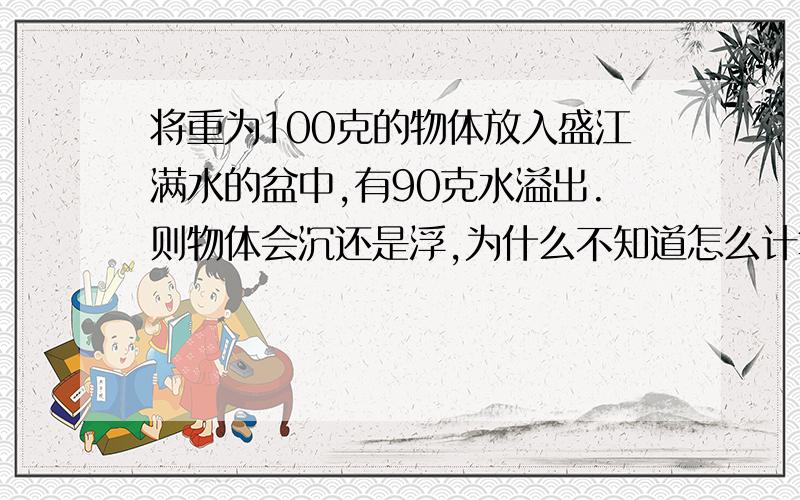 将重为100克的物体放入盛江满水的盆中,有90克水溢出.则物体会沉还是浮,为什么不知道怎么计算物体的密度