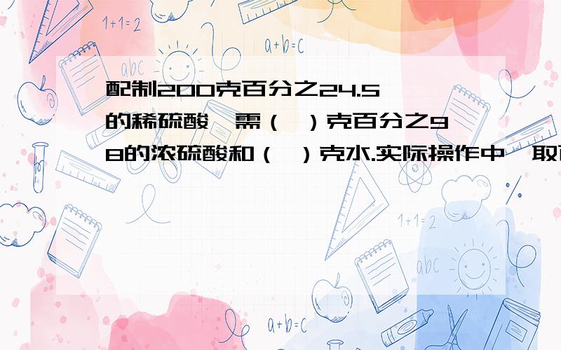 配制200克百分之24.5 的稀硫酸,需（ ）克百分之98的浓硫酸和（ ）克水.实际操作中,取百分之98的浓硫酸（ ）毫升?