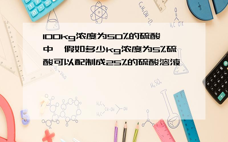 100kg浓度为50%的硫酸中,假如多少kg浓度为5%硫酸可以配制成25%的硫酸溶液