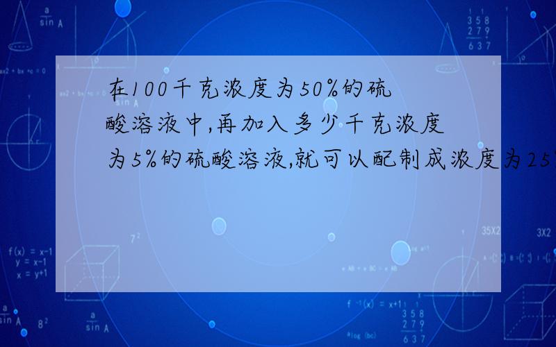 在100千克浓度为50%的硫酸溶液中,再加入多少千克浓度为5%的硫酸溶液,就可以配制成浓度为25%的硫酸溶液?算数发 算数发算数发算数发算数发算数发算数发算数发