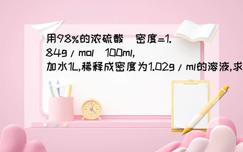 用98%的浓硫酸（密度=1.84g/mol）100ml,加水1L,稀释成密度为1.02g/ml的溶液,求所得溶液的浓度