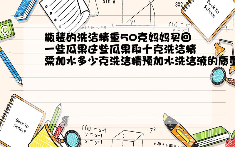 瓶装的洗洁精重50克妈妈买回一些瓜果这些瓜果取十克洗洁精需加水多少克洗洁精预加水洗洁液的质量为1比500