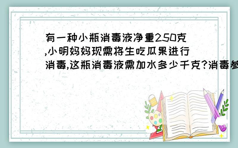 有一种小瓶消毒液净重250克,小明妈妈现需将生吃瓜果进行消毒,这瓶消毒液需加水多少千克?消毒参照是1...有一种小瓶消毒液净重250克,小明妈妈现需将生吃瓜果进行消毒,这瓶消毒液需加水多