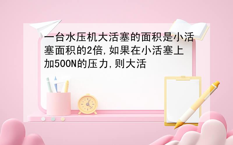 一台水压机大活塞的面积是小活塞面积的2倍,如果在小活塞上加500N的压力,则大活