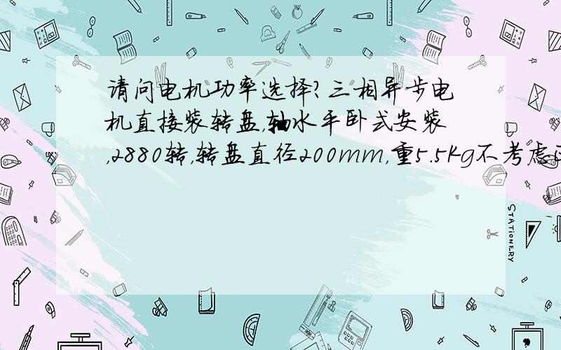 请问电机功率选择?三相异步电机直接装转盘，轴水平卧式安装，2880转，转盘直径200mm，重5.5Kg不考虑正常运转的摩擦,只计算启动过程安全载荷求启动转矩，和功率选型，