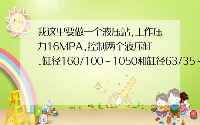 我这里要做一个液压站,工作压力16MPA,控制两个液压缸,缸径160/100-1050和缸径63/35-300的,要求是,小缸先伸出后停止,然后大缸动作不停地往复运动,直到大缸压力为2KP时,小缸返回停止,大缸因为工