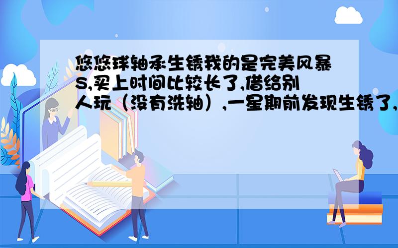 悠悠球轴承生锈我的是完美风暴S,买上时间比较长了,借给别人玩（没有洗轴）,一星期前发现生锈了,有什么办法处理呢?最好不伤害轴承.